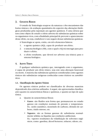 11Capítulo 1 – Princípios e Áreas da Toxicologia
3.	Conceitos Básicos
O estudo da Toxicologia ocupa-se da natureza e dos mecanismos das
lesões tóxicas e da avaliação quantitativa do espectro das alterações bioló-
gicas produzidas pela exposição aos agentes químicos. É uma ciência que
tem como objeto de estudo o efeito adverso de substâncias químicas sobre
os organismos vivos, com a finalidade principal de prevenir o aparecimento
desse efeito, ou seja, estabelecer o uso seguro dessas substâncias químicas.
A Toxicologia se apoia, então, em três elementos básicos:
1.	 o agente químico (AQ), capaz de produzir um efeito;
2.	 o sistema biológico (SB), com o qual o AQ irá interagir para pro-
duzir o efeito;
3.	 o efeito resultante, que deverá ser adverso (ou tóxico) para o
sistema biológico.
4.	Agente Tóxico
É qualquer substância química que, interagindo com o organismo,
é capaz de produzir um efeito tóxico, seja este uma alteração funcional
ou morte. A maioria das substâncias químicas consideradas como agentes
tóxicos são substâncias exógenas conhecidas como tóxicos ou xenobió-
ticos.
4.1.	Classificação dos Agentes Tóxicos
Os agentes tóxicos podem ser classificados de diversas maneiras
dependendo dos critérios utilizados. A seguir, são apresentadas classifica-
ções quanto às características físicas e químicas, e quanto ao tipo de ação
tóxica.
a.	 Quanto às características físicas:
•• Gases: são fluidos sem forma que permanecem no estado
gasoso em condições normais de pressão e temperatura.
Ex.: ácido cianídrico, monóxido de carbono, dióxido de car-
bono, óxido nitroso, etc.
•• Vapores: são as formas gasosas de substâncias normal-
mente sólidas ou líquidas nas condições ambientais.	
Ex.: vapores resultantes da volatilização de solventes orgâ-
nicos, como: gasolina, álcool benzeno, tolueno, xileno, etc.
 