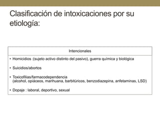 Clasificación de intoxicaciones por su
etiología:

Intencionales
• Homicidios :(sujeto activo distinto del pasivo), guerra química y biológica
• Suicidios/abortos
• Toxicofilias/farmacodependencia
(alcohol, opiáceos, marihuana, barbitúricos, benzodiazepina, anfetaminas, LSD)
• Dopaje : laboral, deportivo, sexual

 