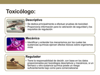 Toxicólogo:
Descriptivo
• Se dedica principalmente a efectuar pruebas de toxicidad.
• Proporciona información para la valoración de seguridad y los
requisitos de regulación

Mecánico
• Identificar y entender los mecanismos por los cuales las
sustancias químicas ejercen efectos tóxicos sobre organismos
vivos

Regulador
• Tiene la responsabilidad de decidir, con base en los datos
proporcionados por toxicólogos descriptivos y mecánicos, si un
fármaco u otra sustancia química posee un riesgo
suficientemente bajo como para comercializarse

 