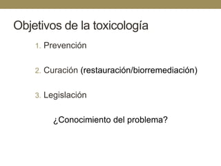 Objetivos de la toxicología
1. Prevención
2. Curación (restauración/biorremediación)

3. Legislación

¿Conocimiento del problema?

 