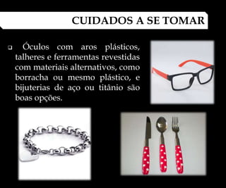  Óculos com aros plásticos,
talheres e ferramentas revestidas
com materiais alternativos, como
borracha ou mesmo plástico, e
bijuterias de aço ou titânio são
boas opções.
CUIDADOS A SE TOMAR
 