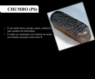  É um metal tóxico, pesado, macio, maleável e
mau condutor de eletricidade .
 É usado na construção civil, baterias de ácido,
em munição, proteção contra raios-X .
CHUMBO (Pb)
 