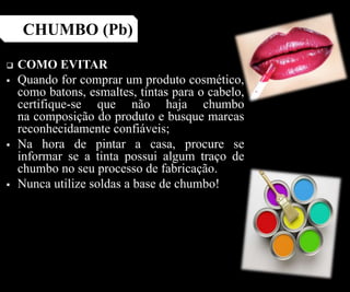 COMO EVITAR
 Quando for comprar um produto cosmético,
como batons, esmaltes, tintas para o cabelo,
certifique-se que não haja chumbo
na composição do produto e busque marcas
reconhecidamente confiáveis;
 Na hora de pintar a casa, procure se
informar se a tinta possui algum traço de
chumbo no seu processo de fabricação.
 Nunca utilize soldas a base de chumbo!
CHUMBO (Pb)
 