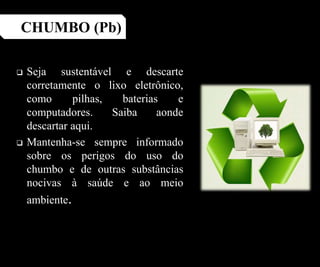  Seja sustentável e descarte
corretamente o lixo eletrônico,
como pilhas, baterias e
computadores. Saiba aonde
descartar aqui.
 Mantenha-se sempre informado
sobre os perigos do uso do
chumbo e de outras substâncias
nocivas à saúde e ao meio
ambiente.
CHUMBO (Pb)
 