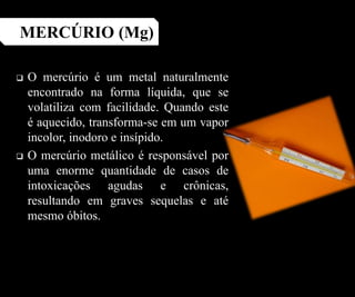  O mercúrio é um metal naturalmente
encontrado na forma líquida, que se
volatiliza com facilidade. Quando este
é aquecido, transforma-se em um vapor
incolor, inodoro e insípido.
 O mercúrio metálico é responsável por
uma enorme quantidade de casos de
intoxicações agudas e crônicas,
resultando em graves sequelas e até
mesmo óbitos.
MERCÚRIO (Mg)
 