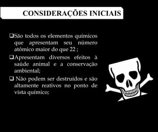 São todos os elementos químicos
que apresentam seu número
atômico maior do que 22 ;
Apresentam diversos efeitos à
saúde animal e a conservação
ambiental;
 Não podem ser destruídos e são
altamente reativos no ponto de
vista químico;
CONSIDERAÇÕES INICIAIS
 