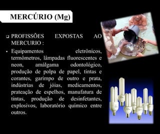  PROFISSÕES EXPOSTAS AO
MERCURIO :
 Equipamentos eletrônicos,
termômetros, lâmpadas fluorescentes e
neon, amálgama odontológico,
produção de polpa de papel, tintas e
corantes, garimpo de outro e prata,
indústrias de jóias, medicamentos,
prateação de espelhos, manufatura de
tintas, produção de desinfetantes,
explosivos, laboratório químico entre
outros.
MERCÚRIO (Mg)
 