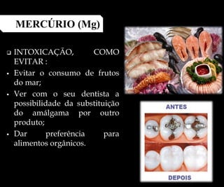  INTOXICAÇÃO, COMO
EVITAR :
 Evitar o consumo de frutos
do mar;
 Ver com o seu dentista a
possibilidade da substituição
do amálgama por outro
produto;
 Dar preferência para
alimentos orgânicos.
MERCÚRIO (Mg)
 