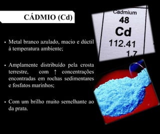  Metal branco azulado, macio e dúctil
à temperatura ambiente;
 Amplamente distribuído pela crosta
terrestre, com ↑ concentrações
encontradas em rochas sedimentares
e fosfatos marinhos;
 Com um brilho muito semelhante ao
da prata.
CÁDMIO (Cd)
 