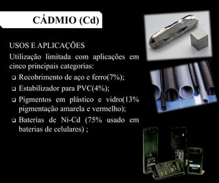 USOS E APLICAÇÕES
Utilização limitada com aplicações em
cinco principais categorias:
 Recobrimento de aço e ferro(7%);
 Estabilizador para PVC(4%);
 Pigmentos em plástico e vidro(13%
pigmentação amarela e vermelho);
 Baterias de Ni-Cd (75% usado em
baterias de celulares) ;
CÁDMIO (Cd)
 