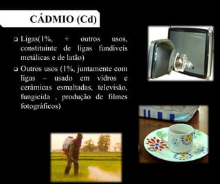  Ligas(1%, + outros usos,
constituinte de ligas fundíveis
metálicas e de latão)
 Outros usos (1%, juntamente com
ligas – usado em vidros e
cerâmicas esmaltadas, televisão,
fungicida , produção de filmes
fotográficos)
CÁDMIO (Cd)
 