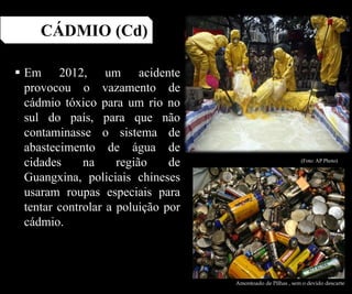 CÁDMIO (Cd)
 Em 2012, um acidente
provocou o vazamento de
cádmio tóxico para um rio no
sul do país, para que não
contaminasse o sistema de
abastecimento de água de
cidades na região de
Guangxina, policiais chineses
usaram roupas especiais para
tentar controlar a poluição por
cádmio.
Amontoado de Pilhas , sem o devido descarte
(Foto: AP Photo)
 