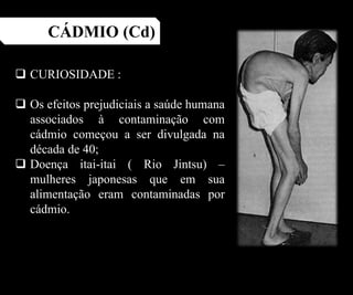 CÁDMIO (Cd)
 CURIOSIDADE :
 Os efeitos prejudiciais a saúde humana
associados à contaminação com
cádmio começou a ser divulgada na
década de 40;
 Doença itai-itai ( Rio Jintsu) –
mulheres japonesas que em sua
alimentação eram contaminadas por
cádmio.
 
