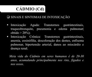 CÁDMIO (Cd)
 SINAIS E SINTOMAS DE INTOXICAÇÃO
 Intoxicação Aguda: Transtornos gastrintestinais,
traqueobronquite, pneumonia e edema pulmonar(
obtido > 20%);
 Intoxicação Crônica: Transtornos gastrintestinais,
anemia, eosinófilia, descoloração dos dentes, enfisema
pulmonar, hipertensão arterial, danos ao miocárdio e
doença renal.
Meia vida do Cádmio em seres humanos é de 20-30
anos, acumulando principalmente nos rins, fígados e
nos ossos.
 
