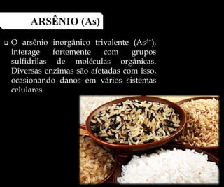  O arsênio inorgânico trivalente (As3+),
interage fortemente com grupos
sulfidrilas de moléculas orgânicas.
Diversas enzimas são afetadas com isso,
ocasionando danos em vários sistemas
celulares.
ARSÊNIO (As)
 