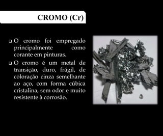  O cromo foi empregado
principalmente como
corante em pinturas.
 O cromo é um metal de
transição, duro, frágil, de
coloração cinza semelhante
ao aço, com forma cúbica
cristalina, sem odor e muito
resistente à corrosão.
CROMO (Cr)
 