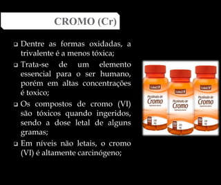  Dentre as formas oxidadas, a
trivalente é a menos tóxica;
 Trata-se de um elemento
essencial para o ser humano,
porém em altas concentrações
é toxico;
 Os compostos de cromo (VI)
são tóxicos quando ingeridos,
sendo a dose letal de alguns
gramas;
 Em níveis não letais, o cromo
(VI) é altamente carcinógeno;
CROMO (Cr)
 