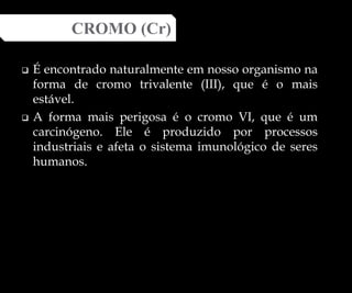  É encontrado naturalmente em nosso organismo na
forma de cromo trivalente (III), que é o mais
estável.
 A forma mais perigosa é o cromo VI, que é um
carcinógeno. Ele é produzido por processos
industriais e afeta o sistema imunológico de seres
humanos.
CROMO (Cr)
 