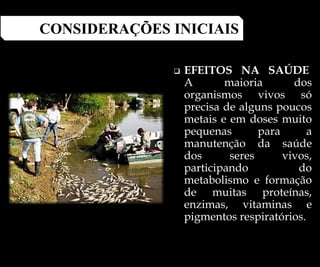  EFEITOS NA SAÚDE
A maioria dos
organismos vivos só
precisa de alguns poucos
metais e em doses muito
pequenas para a
manutenção da saúde
dos seres vivos,
participando do
metabolismo e formação
de muitas proteínas,
enzimas, vitaminas e
pigmentos respiratórios.
CONSIDERAÇÕES INICIAIS
 
