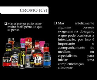 Mas o perigo pode estar
muito mais perto do que
se pensa!
CROMO (Cr)
 Mas infelizmente
algumas pessoas
exageram na dosagem,
o que pode ocasionar a
intoxicação, por isso é
importante o
acompanhamento de
médicos ou
especialistas para
iniciar uma
complementação
alimentar.
 