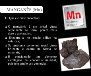 O Que é e onde encontrar?
 O manganês é um metal cinza
semelhante ao ferro, porém mais
duro e quebradiço.
 Encontra-se no estado sólido na
natureza;
 Se apresenta como um metal cinza
brilhante e ocorre na forma de
minerais;
 É considerado um elemento
estratégico na economia mundial,
pois tem amplo uso comercial.
MANGANÊS (Mn)
 