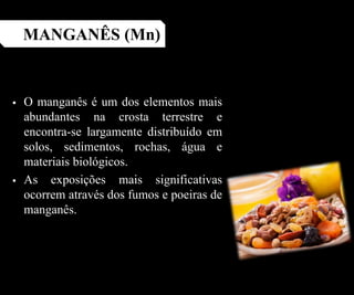  O manganês é um dos elementos mais
abundantes na crosta terrestre e
encontra-se largamente distribuído em
solos, sedimentos, rochas, água e
materiais biológicos.
 As exposições mais significativas
ocorrem através dos fumos e poeiras de
manganês.
MANGANÊS (Mn)
 
