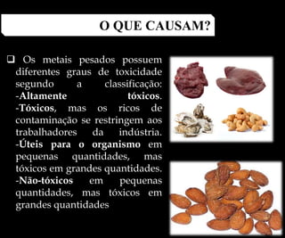  Os metais pesados possuem
diferentes graus de toxicidade
segundo a classificação:
-Altamente tóxicos.
-Tóxicos, mas os ricos de
contaminação se restringem aos
trabalhadores da indústria.
-Úteis para o organismo em
pequenas quantidades, mas
tóxicos em grandes quantidades.
-Não-tóxicos em pequenas
quantidades, mas tóxicos em
grandes quantidades
O QUE CAUSAM?
 
