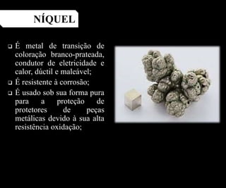  É metal de transição de
coloração branco-prateada,
condutor de eletricidade e
calor, dúctil e maleável;
 É resistente à corrosão;
 É usado sob sua forma pura
para a proteção de
protetores de peças
metálicas devido à sua alta
resistência oxidação;
NÍQUEL
 
