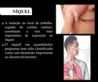  A inalação no local de trabalho,
seguido do contato cutêneo,
constituem a vias mais
importantes de exposição ao
níquel;
 O níquel em quantidades
pequenas tem sido classificado
como um elemento importante
ao desenvolvimento;
NÍQUEL
 