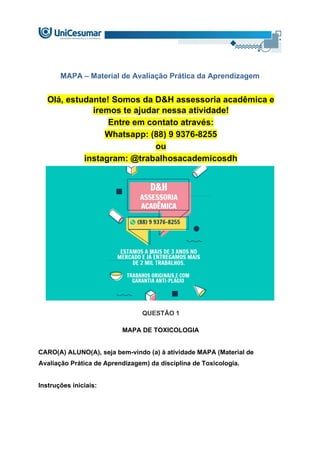 MAPA – Material de Avaliação Prática da Aprendizagem
Olá, estudante! Somos da D&H assessoria acadêmica e
iremos te ajudar nessa atividade!
Entre em contato através:
Whatsapp: (88) 9 9376-8255
ou
instagram: @trabalhosacademicosdh
QUESTÃO 1
MAPA DE TOXICOLOGIA
CARO(A) ALUNO(A), seja bem-vindo (a) à atividade MAPA (Material de
Avaliação Prática de Aprendizagem) da disciplina de Toxicologia.
Instruções iniciais:
 