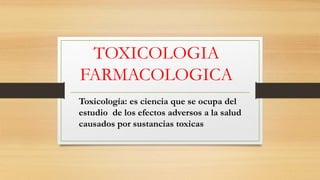 TOXICOLOGIA
FARMACOLOGICA
Toxicología: es ciencia que se ocupa del
estudio de los efectos adversos a la salud
causados por sustancias toxicas
 