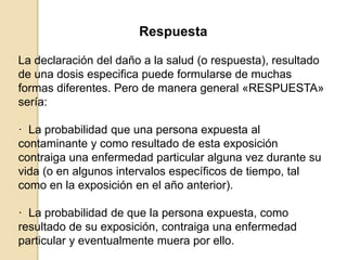 Respuesta
La declaración del daño a la salud (o respuesta), resultado
de una dosis especifica puede formularse de muchas
formas diferentes. Pero de manera general «RESPUESTA»
sería:
· La probabilidad que una persona expuesta al
contaminante y como resultado de esta exposición
contraiga una enfermedad particular alguna vez durante su
vida (o en algunos intervalos específicos de tiempo, tal
como en la exposición en el año anterior).
· La probabilidad de que la persona expuesta, como
resultado de su exposición, contraiga una enfermedad
particular y eventualmente muera por ello.
 