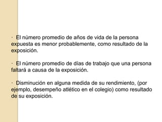 · El número promedio de años de vida de la persona
expuesta es menor probablemente, como resultado de la
exposición.
· El número promedio de días de trabajo que una persona
faltará a causa de la exposición.
· Disminución en alguna medida de su rendimiento, (por
ejemplo, desempeño atlético en el colegio) como resultado
de su exposición.
 