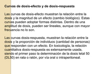 Curvas de dosis-efecto y de dosis-respuesta
Las curvas de dosis-efecto muestran la relación entre la
dosis y la magnitud de un efecto (cambio biológico). Estas
curvas pueden adoptar formas distintas. Dentro de una
amplitud de dosis, pueden ser lineales, aunque con mayor
frecuencia no lo son.
Las curvas dosis-respuesta, muestran la relación entre la
dosis y la proporción de individuos (cantidad de personas)
que responden con un efecto. En toxicología, la relación
cuantitativa dosis-respuesta es extensamente usada,
siendo el primer paso la determinación de la dosis letal 50
(DL50) en rata o ratón, por vía oral o intraperitoneal.
 