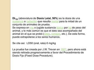 DL50 (abreviatura de Dosis Letal, 50%) es la dosis de una
sustancia o radiación que resulta mortal para la mitad de un
conjunto de animales de prueba.
Se expresa en mg o (ug)de sustancia tóxica por kg de peso del
animal, y lo más común es que el dato sea acompañado del
animal en el que se probó (ratas, conejos, etc.). De esta forma,
puede extrapolarse a los seres humanos.
Se cita asi: LD50 (oral, rata)-5 mg/kg
La prueba fue creada por J.W. Trevan en 1927, pero ahora está
siendo retirada progresivamente a favor del Procedimiento de
Dosis Fijo (Fixed Dose Procedure).
 