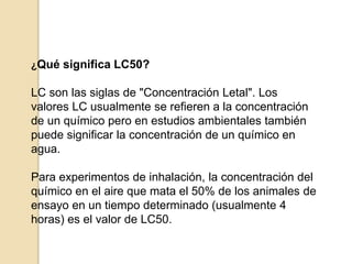 ¿Qué significa LC50?
LC son las siglas de "Concentración Letal". Los
valores LC usualmente se refieren a la concentración
de un químico pero en estudios ambientales también
puede significar la concentración de un químico en
agua.
Para experimentos de inhalación, la concentración del
químico en el aire que mata el 50% de los animales de
ensayo en un tiempo determinado (usualmente 4
horas) es el valor de LC50.
 