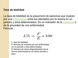 Tasa de letalidad
La tasa de letalidad es la proporción de personas que mueren
por una enfermedad entre los afectados por la misma en un
periodo y área determinados. Es un indicador de la virulencia o
de la gravedad de una enfermedad.
Fórmula:
L: tasa de letalidad.
F: Número de muertes por una enfermedad
en un periodo y área determinados.
E: Número de casos diagnosticados por la
misma enfermedad en el mismo periodo y
área.
 