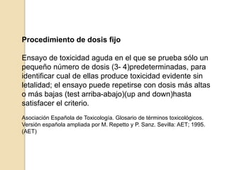 Procedimiento de dosis fijo
Ensayo de toxicidad aguda en el que se prueba sólo un
pequeño número de dosis (3- 4)predeterminadas, para
identificar cual de ellas produce toxicidad evidente sin
letalidad; el ensayo puede repetirse con dosis más altas
o más bajas (test arriba-abajo)(up and down)hasta
satisfacer el criterio.
Asociación Española de Toxicología. Glosario de términos toxicológicos.
Versión española ampliada por M. Repetto y P. Sanz. Sevilla: AET; 1995.
(AET)
 