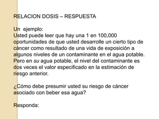 RELACION DOSIS – RESPUESTA
Un ejemplo:
Usted puede leer que hay una 1 en 100,000
oportunidades de que usted desarrolle un cierto tipo de
cáncer como resultado de una vida de exposición a
algunos niveles de un contaminante en el agua potable.
Pero en su agua potable, el nivel del contaminante es
dos veces el valor especificado en la estimación de
riesgo anterior.
¿Cómo debe presumir usted su riesgo de cáncer
asociado con beber esa agua?
Responda:
 