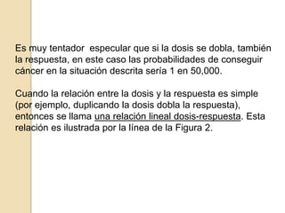 Es muy tentador especular que si la dosis se dobla, también
la respuesta, en este caso las probabilidades de conseguir
cáncer en la situación descrita sería 1 en 50,000.
Cuando la relación entre la dosis y la respuesta es simple
(por ejemplo, duplicando la dosis dobla la respuesta),
entonces se llama una relación lineal dosis-respuesta. Esta
relación es ilustrada por la línea de la Figura 2.
 
