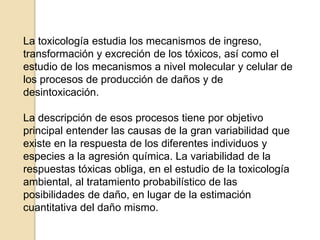 La toxicología estudia los mecanismos de ingreso,
transformación y excreción de los tóxicos, así como el
estudio de los mecanismos a nivel molecular y celular de
los procesos de producción de daños y de
desintoxicación.
La descripción de esos procesos tiene por objetivo
principal entender las causas de la gran variabilidad que
existe en la respuesta de los diferentes individuos y
especies a la agresión química. La variabilidad de la
respuestas tóxicas obliga, en el estudio de la toxicología
ambiental, al tratamiento probabilístico de las
posibilidades de daño, en lugar de la estimación
cuantitativa del daño mismo.
 