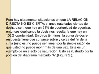 Pero hay claramente situaciones en que LA RELACIÓN
DIRECTA NO ES CIERTA: si unos resultados ciertos de
dosis, dicen, que hay un 51% de oportunidad de agonizar,
entonces duplicando la dosis nos resultaría que hay un
102% oportunidad. En otros términos, la curva de dosis-
respuesta tiene que curvarse sobre y cerca del fin de la
cima (esto es, no puede ser lineal) por la simple razón de
que usted no puede morir más de una vez. Este es un
ejemplo de un efecto de saturación. Esto es ilustrado por la
porción del diagrama marcado “A”.(Figura 2 ).
 