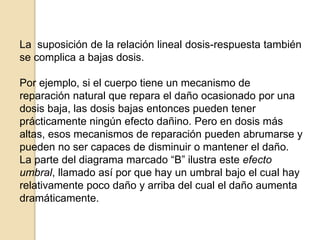 La suposición de la relación lineal dosis-respuesta también
se complica a bajas dosis.
Por ejemplo, si el cuerpo tiene un mecanismo de
reparación natural que repara el daño ocasionado por una
dosis baja, las dosis bajas entonces pueden tener
prácticamente ningún efecto dañino. Pero en dosis más
altas, esos mecanismos de reparación pueden abrumarse y
pueden no ser capaces de disminuir o mantener el daño.
La parte del diagrama marcado “B” ilustra este efecto
umbral, llamado así por que hay un umbral bajo el cual hay
relativamente poco daño y arriba del cual el daño aumenta
dramáticamente.
 