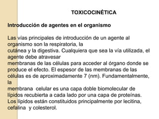 TOXICOCINÉTICA
Introducción de agentes en el organismo
Las vías principales de introducción de un agente al
organismo son la respiratoria, la
cutánea y la digestiva. Cualquiera que sea la vía utilizada, el
agente debe atravesar
membranas de las células para acceder al órgano donde se
produce el efecto. El espesor de las membranas de las
células es de aproximadamente 7 (nm). Fundamentalmente,
la
membrana celular es una capa doble biomolecular de
lípidos recubierta a cada lado por una capa de proteínas.
Los lípidos están constituidos principalmente por lecitina,
cefalina y colesterol.
 