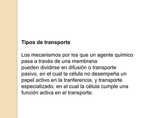 Tipos de transporte
Los mecanismos por los que un agente químico
pasa a través de una membrana
pueden dividirse en difusión o transporte
pasivo, en el cual la célula no desempeña un
papel activo en la tranferencia, y transporte
especializado, en el cual la célula cumple una
función activa en el transporte.
 