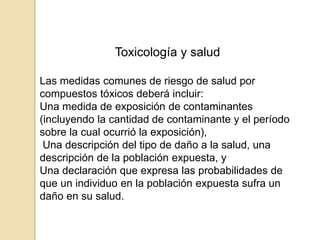 Toxicología y salud
Las medidas comunes de riesgo de salud por
compuestos tóxicos deberá incluir:
Una medida de exposición de contaminantes
(incluyendo la cantidad de contaminante y el período
sobre la cual ocurrió la exposición),
Una descripción del tipo de daño a la salud, una
descripción de la población expuesta, y
Una declaración que expresa las probabilidades de
que un individuo en la población expuesta sufra un
daño en su salud.
 