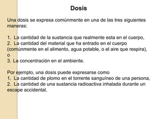 Dosis
Una dosis se expresa comúnmente en una de las tres siguientes
maneras:
1. La cantidad de la sustancia que realmente esta en el cuerpo,
2. La cantidad del material que ha entrado en el cuerpo
(comúnmente en el alimento, agua potable, o el aire que respira),
o
3. La concentración en el ambiente.
Por ejemplo, una dosis puede expresarse como
1. La cantidad de plomo en el torrente sanguíneo de una persona,
2. La cantidad de una sustancia radioactiva inhalada durante un
escape accidental,
 