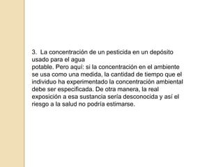 3. La concentración de un pesticida en un depósito
usado para el agua
potable. Pero aquí: si la concentración en el ambiente
se usa como una medida, la cantidad de tiempo que el
individuo ha experimentado la concentración ambiental
debe ser especificada. De otra manera, la real
exposición a esa sustancia sería desconocida y así el
riesgo a la salud no podría estimarse.
 