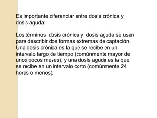Es importante diferenciar entre dosis crónica y
dosis aguda:
Los términos dosis crónica y dosis aguda se usan
para describir dos formas extremas de captación.
Una dosis crónica es la que se recibe en un
intervalo largo de tiempo (comúnmente mayor de
unos pocos meses), y una dosis aguda es la que
se recibe en un intervalo corto (comúnmente 24
horas o menos).
 