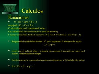 Calculos Ecuaciones:  Ct - Cm =  tg     =     t 2  - t 1   despejando: Ct  = Cm +    · t  Ct: alcoholemia en el momento del hecho,  Cm: alcoholemia en el momento de la toma de muestra y  t: tiempo transcurrido desde el momento del hecho al de la toma de muestra (t 2  - t 1 ). Respecto de la cantidad de alcohol “A” en el organismo al momento del hecho: A= Ct · p · r siendo p: peso del individuo, r: constante que relaciona la concentra de etanol en el cuerpo / concentración en sangre.   Sustituyendo en la ecuación la expresión correspondiente a Ct, hallada más arriba : A = ( Cm + B · t ) · p · r  